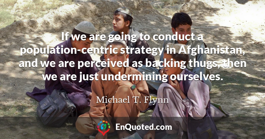 If we are going to conduct a population-centric strategy in Afghanistan, and we are perceived as backing thugs, then we are just undermining ourselves.