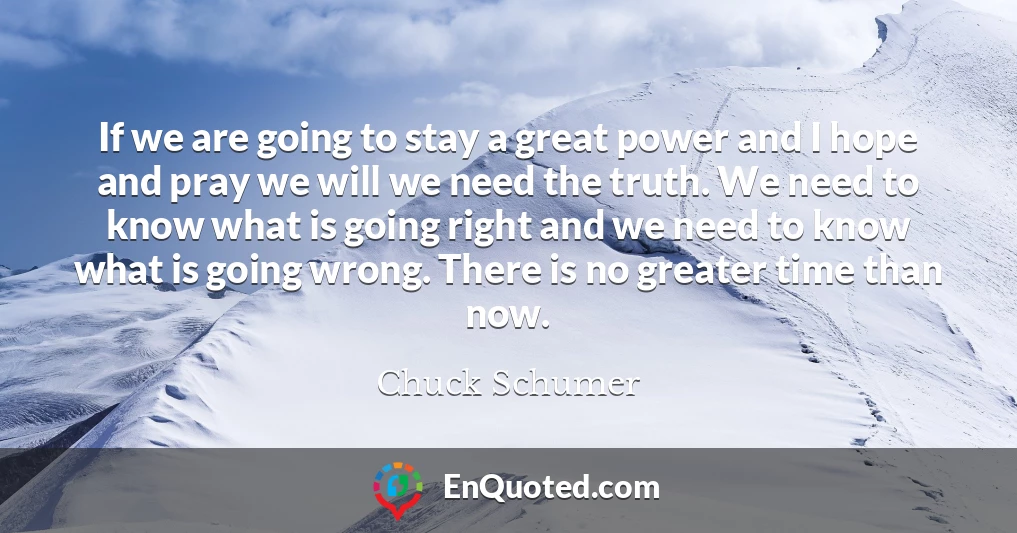 If we are going to stay a great power and I hope and pray we will we need the truth. We need to know what is going right and we need to know what is going wrong. There is no greater time than now.