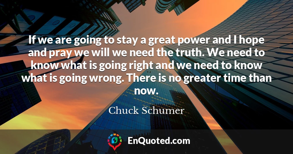 If we are going to stay a great power and I hope and pray we will we need the truth. We need to know what is going right and we need to know what is going wrong. There is no greater time than now.