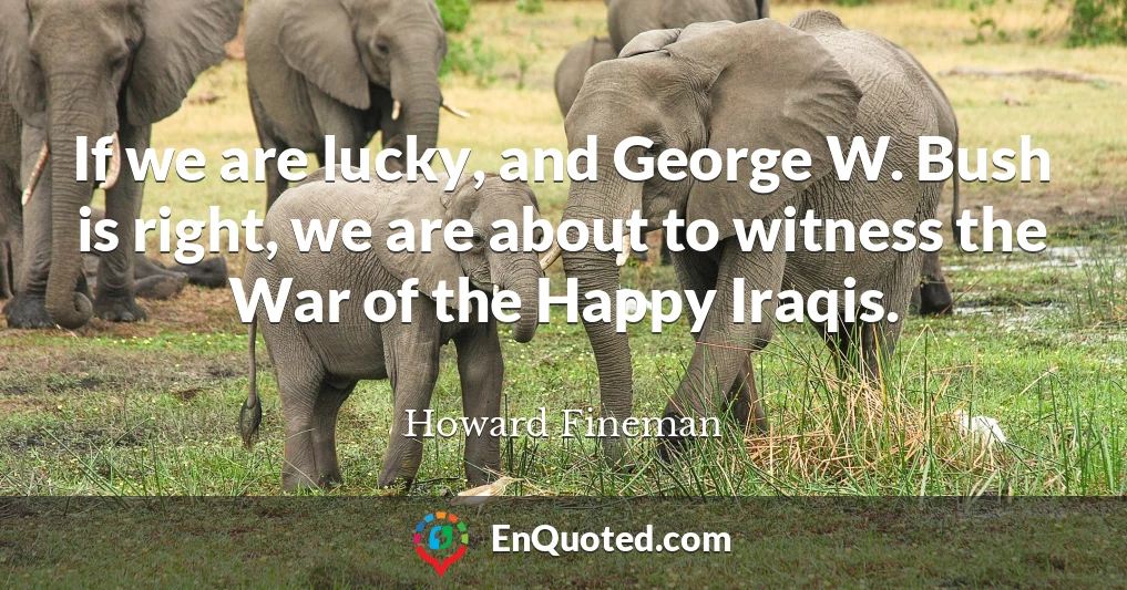 If we are lucky, and George W. Bush is right, we are about to witness the War of the Happy Iraqis.