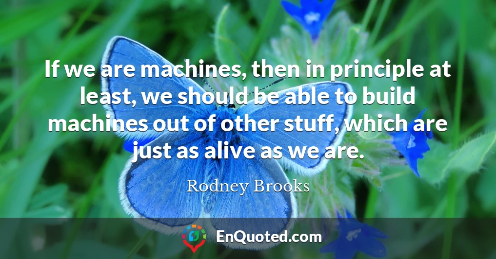 If we are machines, then in principle at least, we should be able to build machines out of other stuff, which are just as alive as we are.