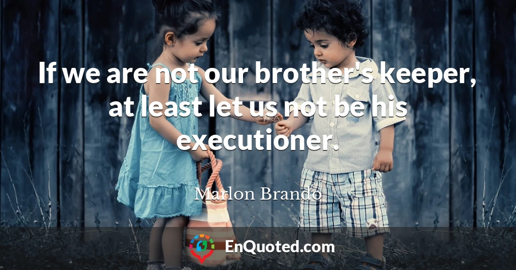 If we are not our brother's keeper, at least let us not be his executioner.
