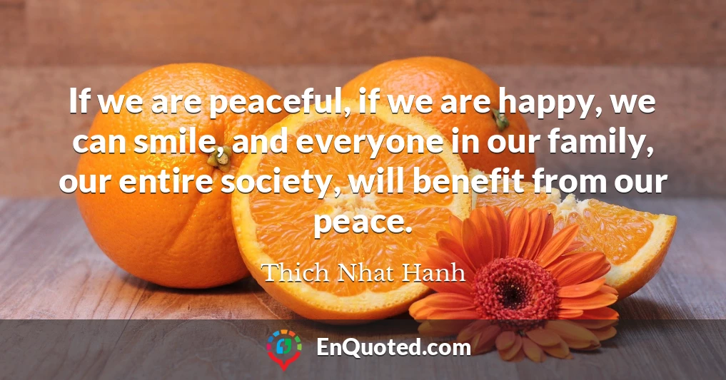 If we are peaceful, if we are happy, we can smile, and everyone in our family, our entire society, will benefit from our peace.