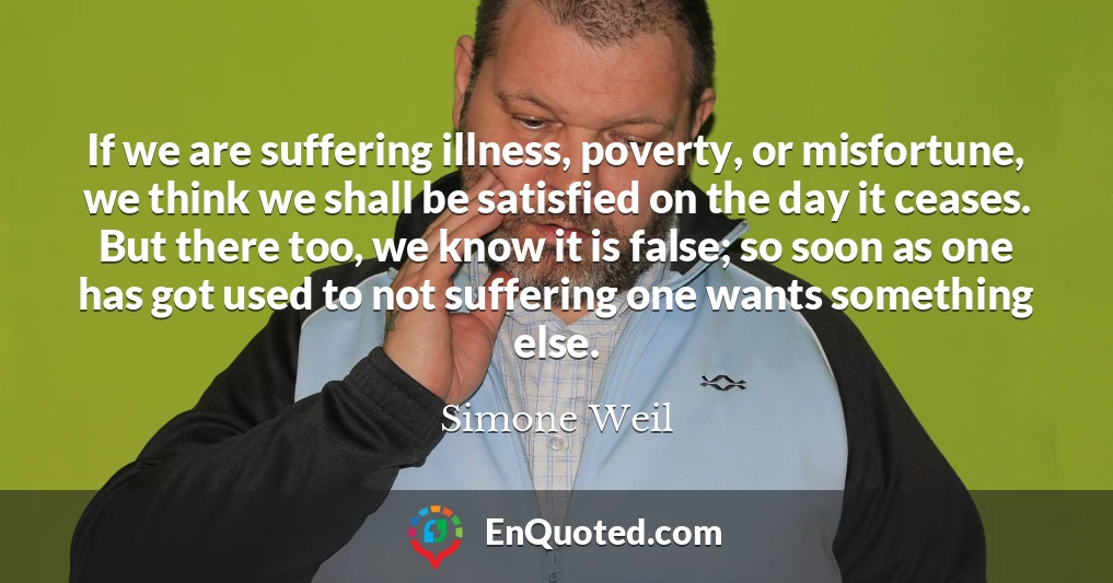 If we are suffering illness, poverty, or misfortune, we think we shall be satisfied on the day it ceases. But there too, we know it is false; so soon as one has got used to not suffering one wants something else.