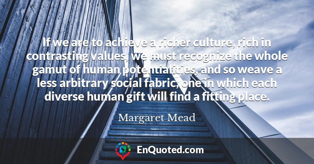 If we are to achieve a richer culture, rich in contrasting values, we must recognize the whole gamut of human potentialities, and so weave a less arbitrary social fabric, one in which each diverse human gift will find a fitting place.