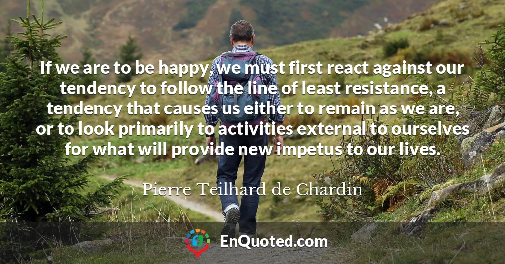 If we are to be happy, we must first react against our tendency to follow the line of least resistance, a tendency that causes us either to remain as we are, or to look primarily to activities external to ourselves for what will provide new impetus to our lives.