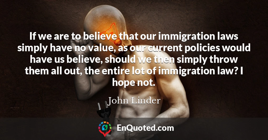 If we are to believe that our immigration laws simply have no value, as our current policies would have us believe, should we then simply throw them all out, the entire lot of immigration law? I hope not.