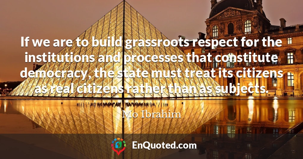 If we are to build grassroots respect for the institutions and processes that constitute democracy, the state must treat its citizens as real citizens rather than as subjects.