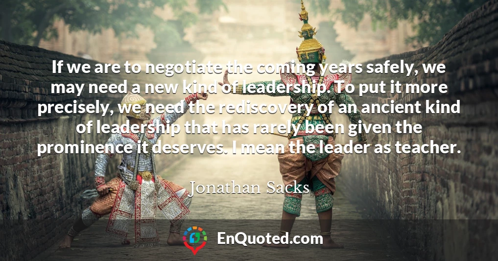 If we are to negotiate the coming years safely, we may need a new kind of leadership. To put it more precisely, we need the rediscovery of an ancient kind of leadership that has rarely been given the prominence it deserves. I mean the leader as teacher.