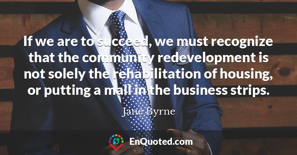 If we are to succeed, we must recognize that the community redevelopment is not solely the rehabilitation of housing, or putting a mall in the business strips.