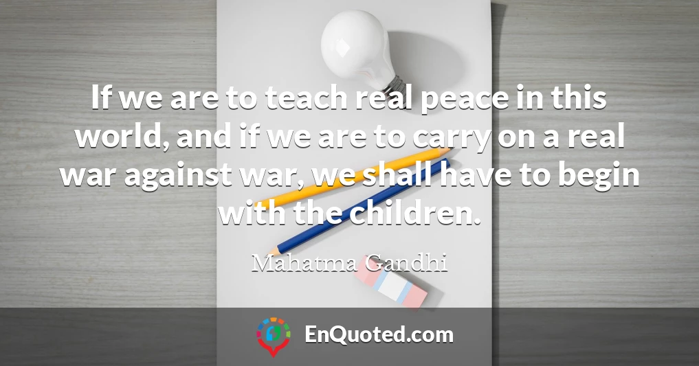 If we are to teach real peace in this world, and if we are to carry on a real war against war, we shall have to begin with the children.