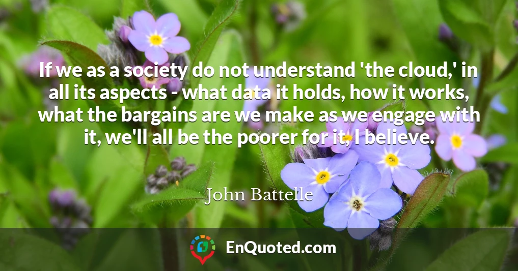 If we as a society do not understand 'the cloud,' in all its aspects - what data it holds, how it works, what the bargains are we make as we engage with it, we'll all be the poorer for it, I believe.