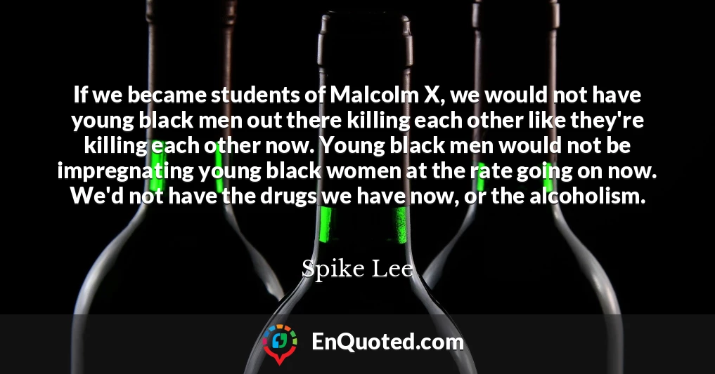 If we became students of Malcolm X, we would not have young black men out there killing each other like they're killing each other now. Young black men would not be impregnating young black women at the rate going on now. We'd not have the drugs we have now, or the alcoholism.
