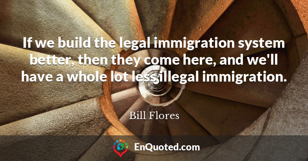 If we build the legal immigration system better, then they come here, and we'll have a whole lot less illegal immigration.