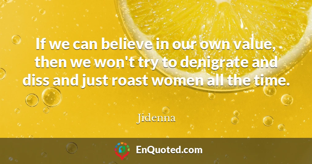 If we can believe in our own value, then we won't try to denigrate and diss and just roast women all the time.