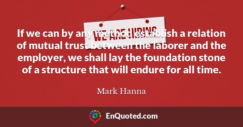 If we can by any method establish a relation of mutual trust between the laborer and the employer, we shall lay the foundation stone of a structure that will endure for all time.