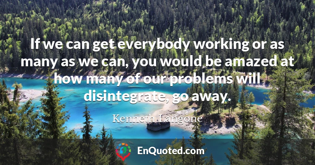 If we can get everybody working or as many as we can, you would be amazed at how many of our problems will disintegrate, go away.