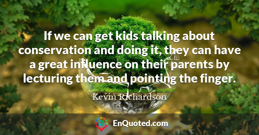 If we can get kids talking about conservation and doing it, they can have a great influence on their parents by lecturing them and pointing the finger.