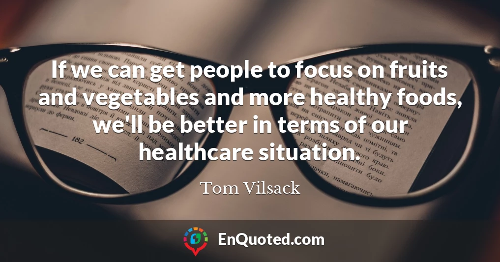 If we can get people to focus on fruits and vegetables and more healthy foods, we'll be better in terms of our healthcare situation.