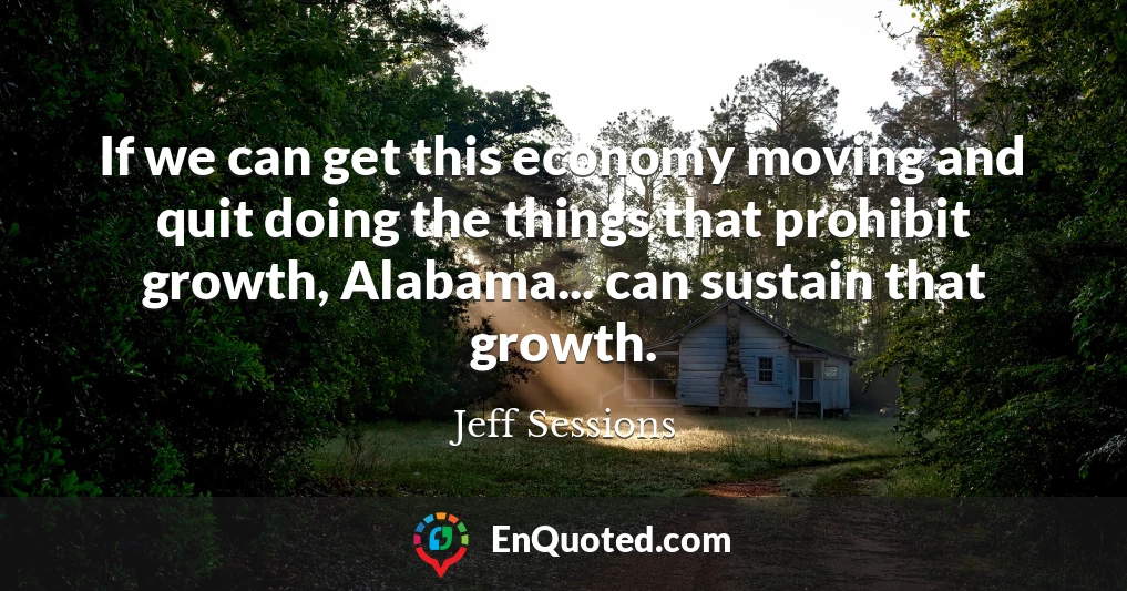 If we can get this economy moving and quit doing the things that prohibit growth, Alabama... can sustain that growth.