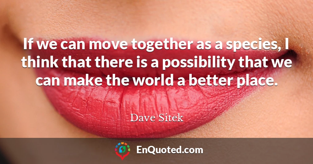 If we can move together as a species, I think that there is a possibility that we can make the world a better place.