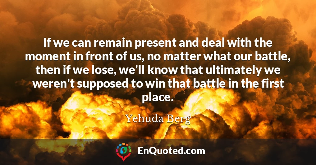 If we can remain present and deal with the moment in front of us, no matter what our battle, then if we lose, we'll know that ultimately we weren't supposed to win that battle in the first place.