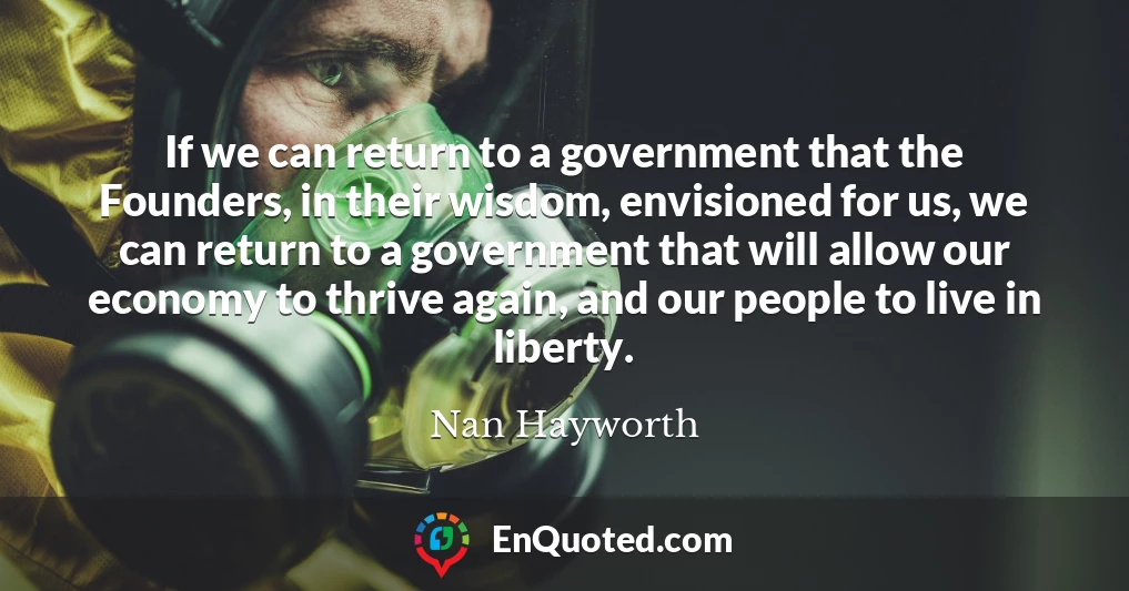If we can return to a government that the Founders, in their wisdom, envisioned for us, we can return to a government that will allow our economy to thrive again, and our people to live in liberty.