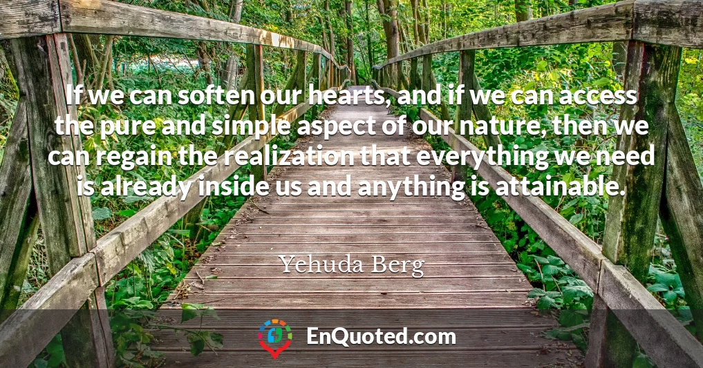If we can soften our hearts, and if we can access the pure and simple aspect of our nature, then we can regain the realization that everything we need is already inside us and anything is attainable.
