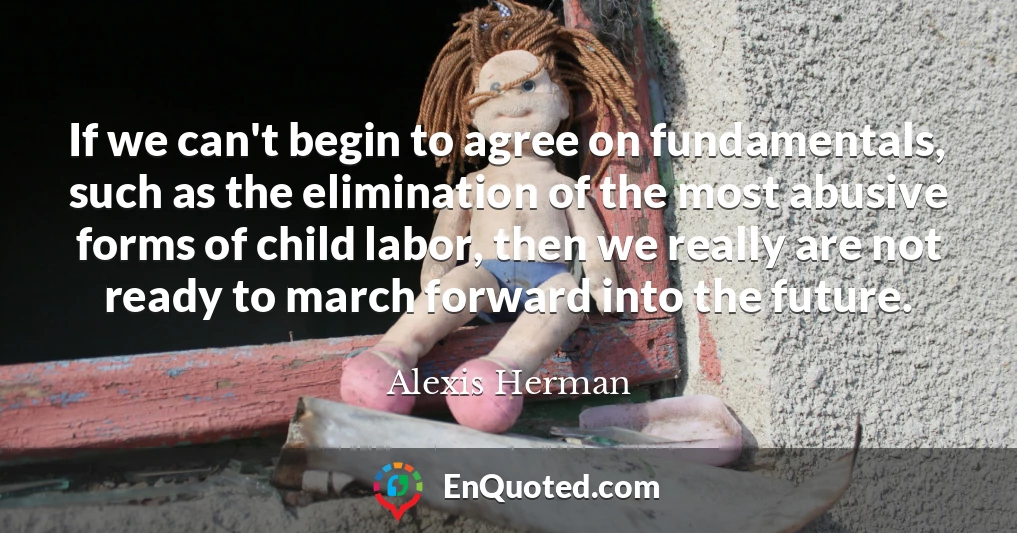 If we can't begin to agree on fundamentals, such as the elimination of the most abusive forms of child labor, then we really are not ready to march forward into the future.