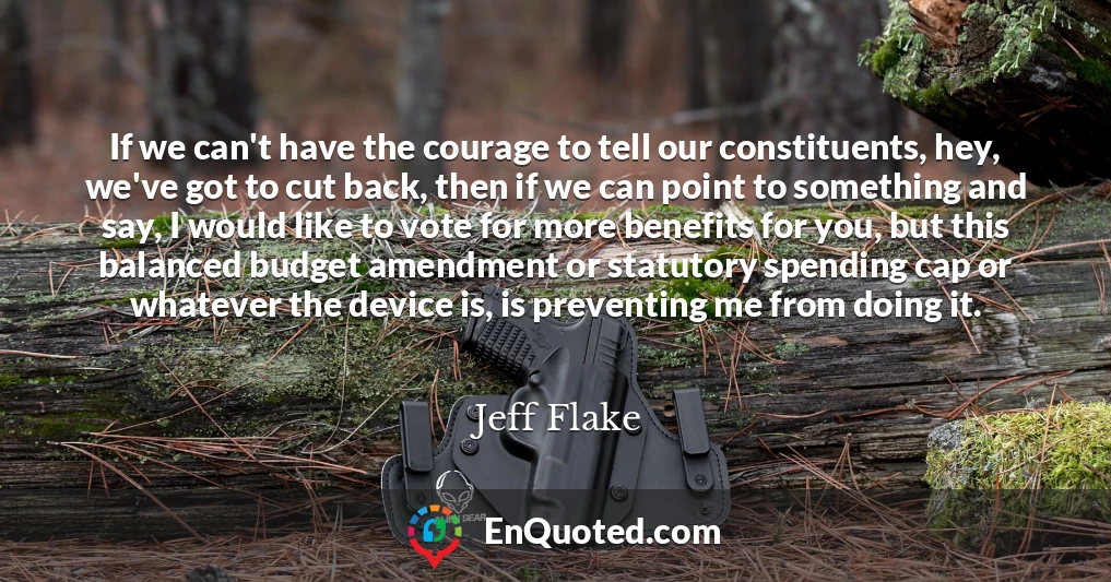 If we can't have the courage to tell our constituents, hey, we've got to cut back, then if we can point to something and say, I would like to vote for more benefits for you, but this balanced budget amendment or statutory spending cap or whatever the device is, is preventing me from doing it.