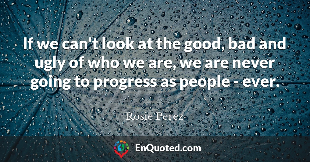 If we can't look at the good, bad and ugly of who we are, we are never going to progress as people - ever.