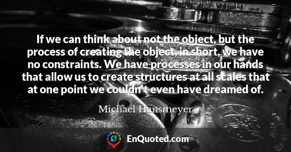 If we can think about not the object, but the process of creating the object, in short, we have no constraints. We have processes in our hands that allow us to create structures at all scales that at one point we couldn't even have dreamed of.