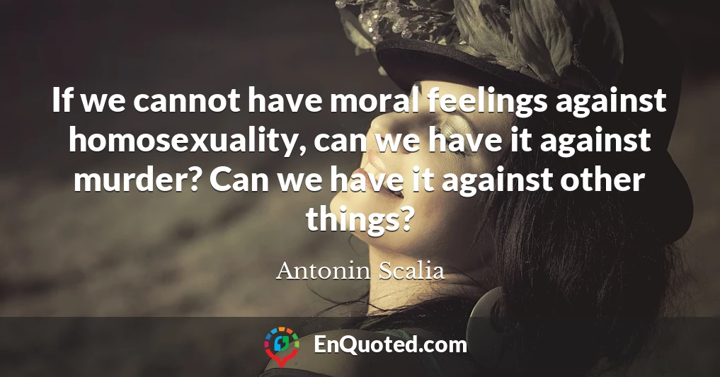 If we cannot have moral feelings against homosexuality, can we have it against murder? Can we have it against other things?
