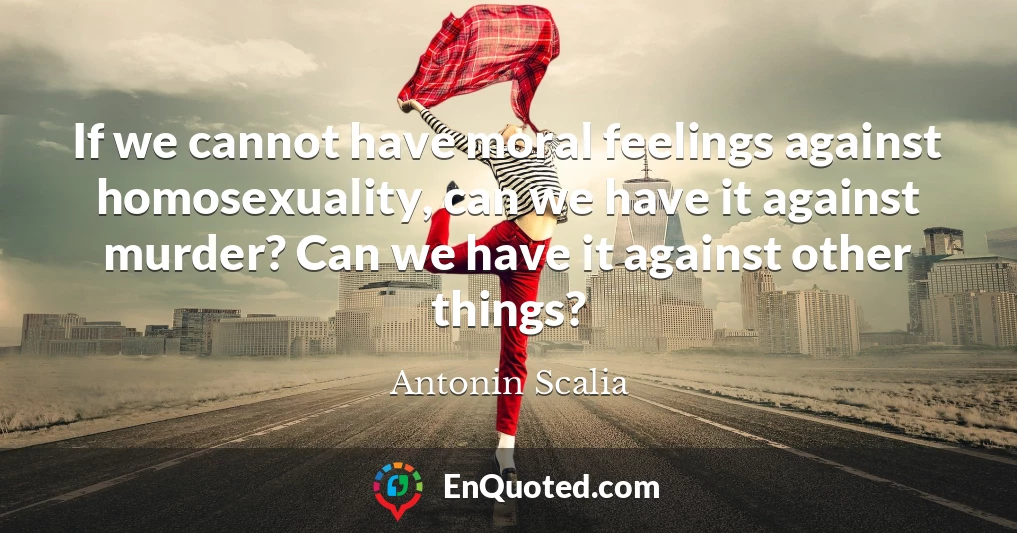 If we cannot have moral feelings against homosexuality, can we have it against murder? Can we have it against other things?