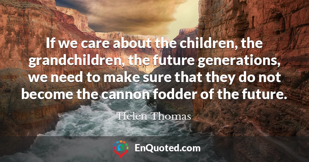 If we care about the children, the grandchildren, the future generations, we need to make sure that they do not become the cannon fodder of the future.