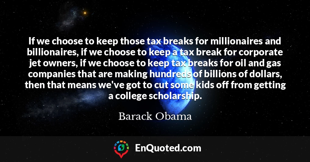 If we choose to keep those tax breaks for millionaires and billionaires, if we choose to keep a tax break for corporate jet owners, if we choose to keep tax breaks for oil and gas companies that are making hundreds of billions of dollars, then that means we've got to cut some kids off from getting a college scholarship.