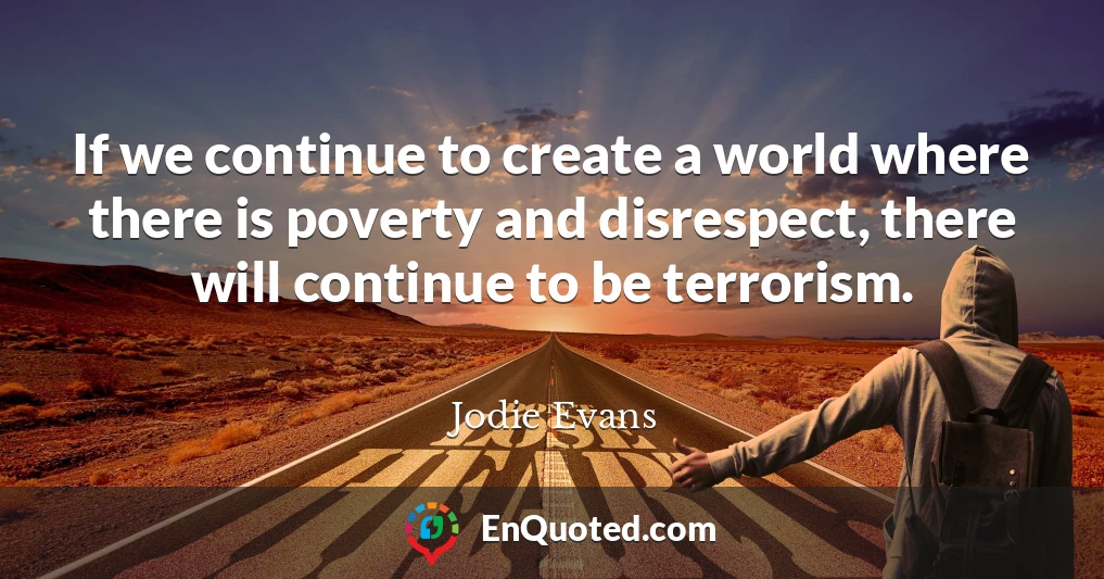 If we continue to create a world where there is poverty and disrespect, there will continue to be terrorism.