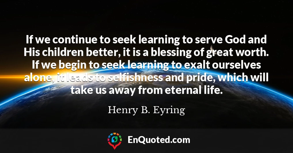 If we continue to seek learning to serve God and His children better, it is a blessing of great worth. If we begin to seek learning to exalt ourselves alone, it leads to selfishness and pride, which will take us away from eternal life.