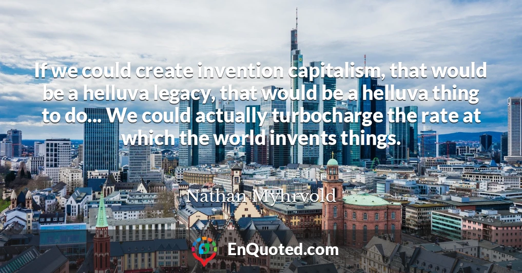 If we could create invention capitalism, that would be a helluva legacy, that would be a helluva thing to do... We could actually turbocharge the rate at which the world invents things.