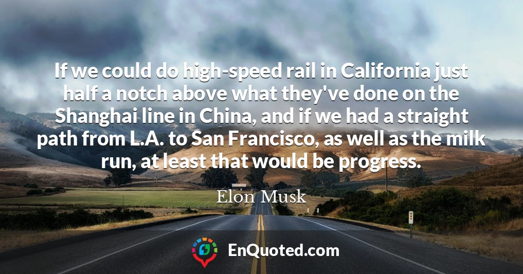 If we could do high-speed rail in California just half a notch above what they've done on the Shanghai line in China, and if we had a straight path from L.A. to San Francisco, as well as the milk run, at least that would be progress.