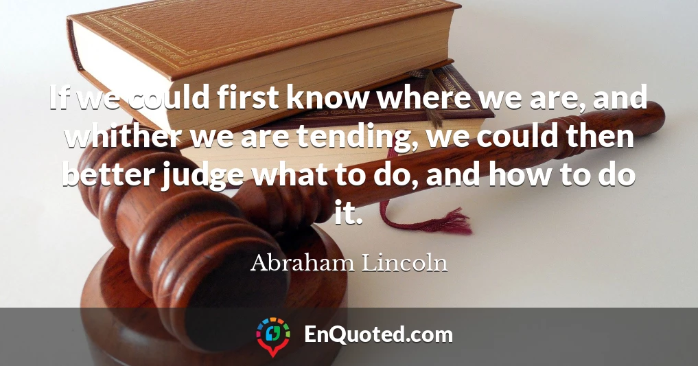 If we could first know where we are, and whither we are tending, we could then better judge what to do, and how to do it.