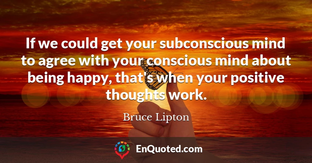 If we could get your subconscious mind to agree with your conscious mind about being happy, that's when your positive thoughts work.