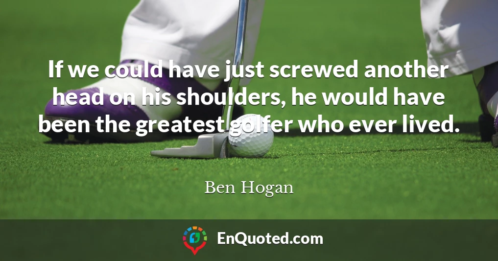 If we could have just screwed another head on his shoulders, he would have been the greatest golfer who ever lived.
