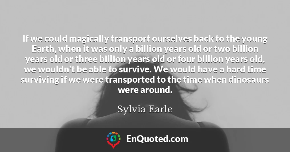 If we could magically transport ourselves back to the young Earth, when it was only a billion years old or two billion years old or three billion years old or four billion years old, we wouldn't be able to survive. We would have a hard time surviving if we were transported to the time when dinosaurs were around.