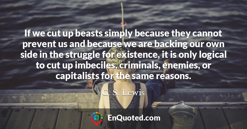 If we cut up beasts simply because they cannot prevent us and because we are backing our own side in the struggle for existence, it is only logical to cut up imbeciles, criminals, enemies, or capitalists for the same reasons.