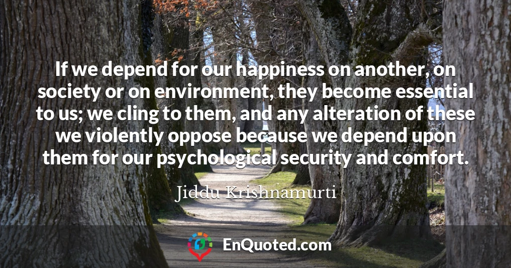 If we depend for our happiness on another, on society or on environment, they become essential to us; we cling to them, and any alteration of these we violently oppose because we depend upon them for our psychological security and comfort.