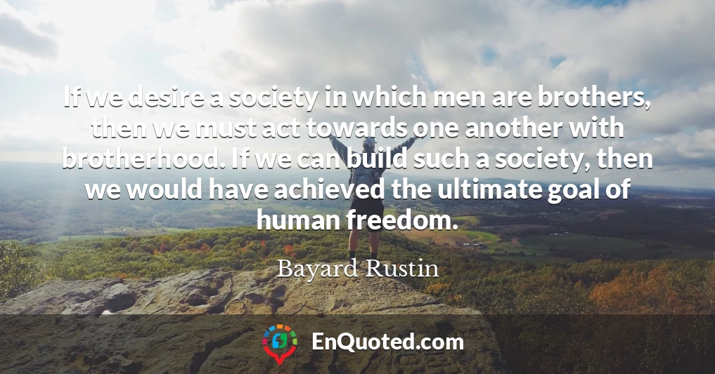 If we desire a society in which men are brothers, then we must act towards one another with brotherhood. If we can build such a society, then we would have achieved the ultimate goal of human freedom.