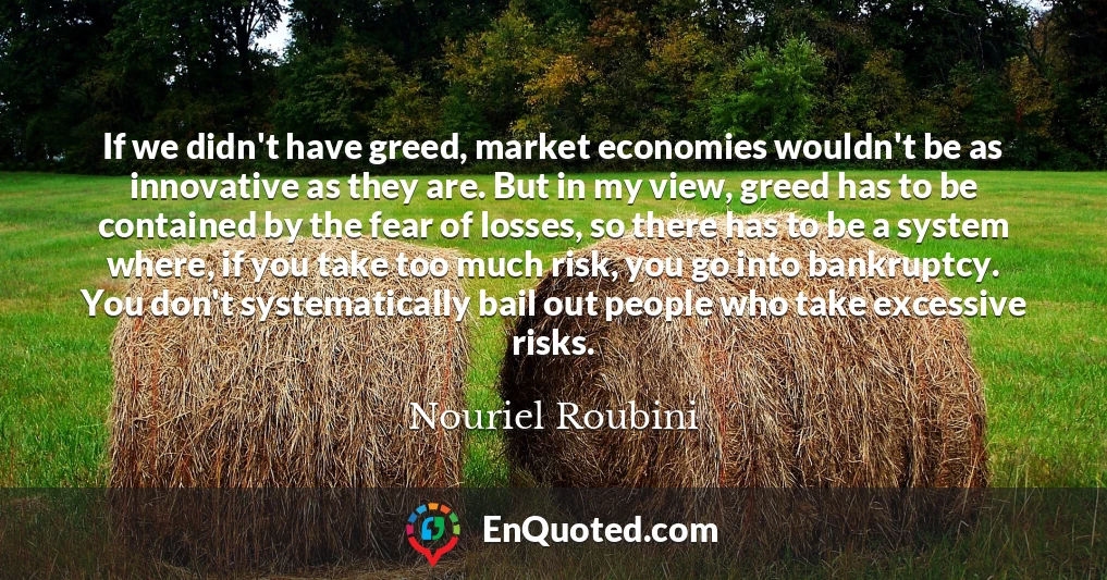 If we didn't have greed, market economies wouldn't be as innovative as they are. But in my view, greed has to be contained by the fear of losses, so there has to be a system where, if you take too much risk, you go into bankruptcy. You don't systematically bail out people who take excessive risks.