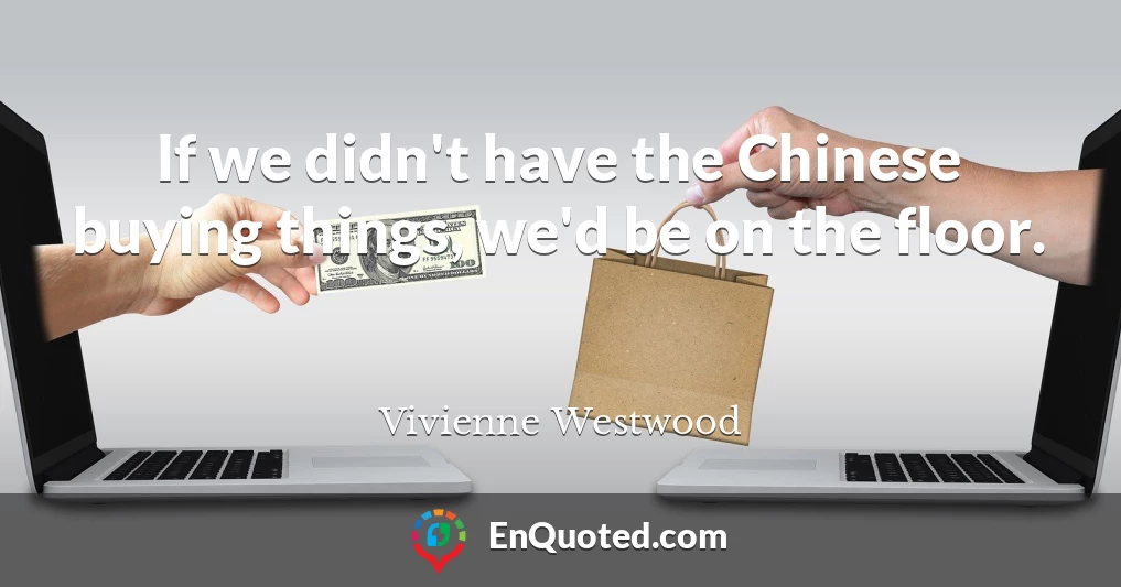 If we didn't have the Chinese buying things, we'd be on the floor.