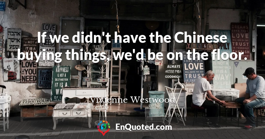 If we didn't have the Chinese buying things, we'd be on the floor.